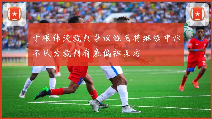 于根伟谈裁判争议称或将继续申诉不认为裁判有意偏袒某方