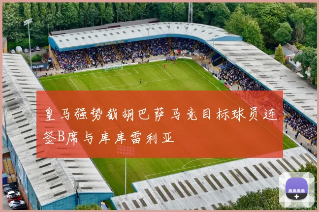 皇马强势截胡巴萨马竞目标球员连签B席与库库雷利亚