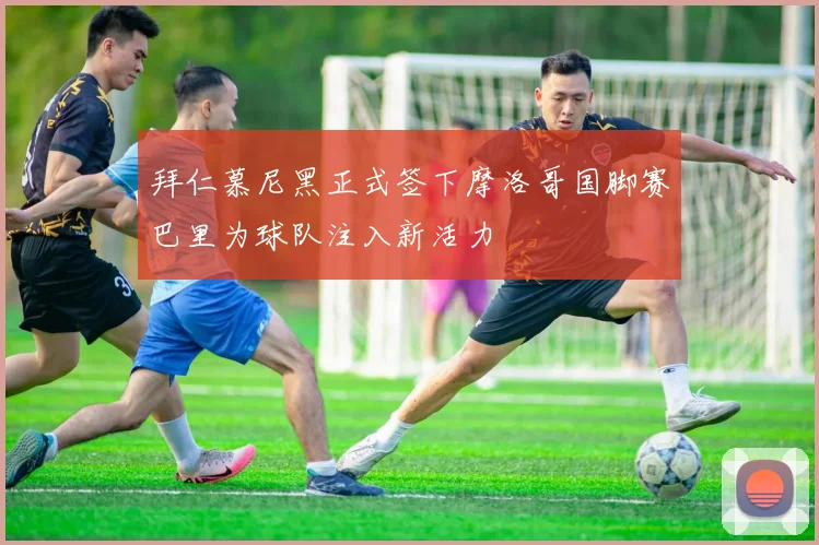 拜仁慕尼黑正式签下摩洛哥国脚赛巴里为球队注入新活力