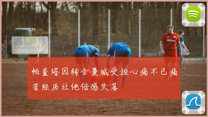 帕奎塔因转会曼城受挫心痛不已痛苦经历让他倍感失落