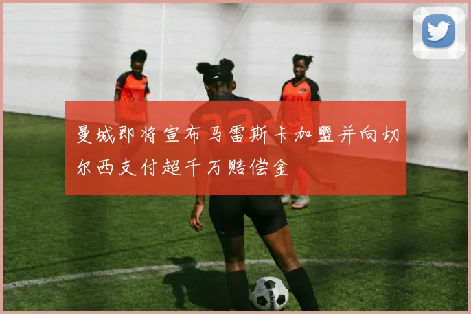 曼城即将宣布马雷斯卡加盟并向切尔西支付超千万赔偿金