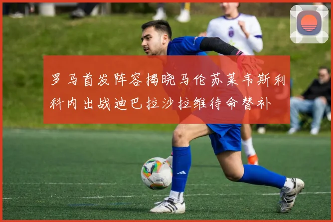罗马首发阵容揭晓马伦苏莱韦斯利科内出战迪巴拉沙拉维待命替补