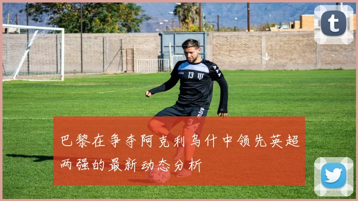 巴黎在争夺阿克利乌什中领先英超两强的最新动态分析